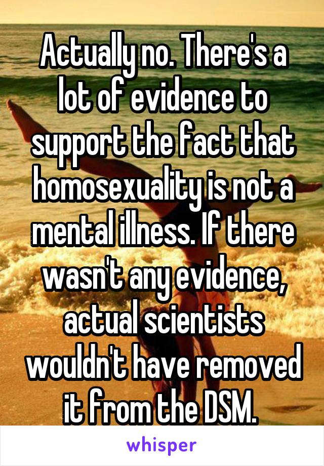 Actually no. There's a lot of evidence to support the fact that homosexuality is not a mental illness. If there wasn't any evidence, actual scientists wouldn't have removed it from the DSM. 