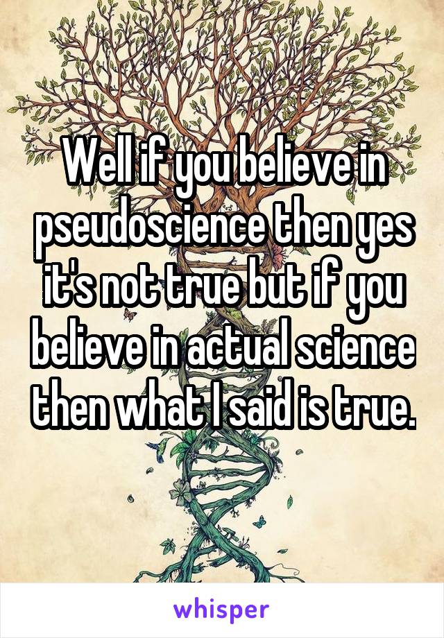 Well if you believe in pseudoscience then yes it's not true but if you believe in actual science then what I said is true. 