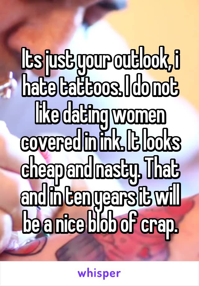 Its just your outlook, i hate tattoos. I do not like dating women covered in ink. It looks cheap and nasty. That and in ten years it will be a nice blob of crap.