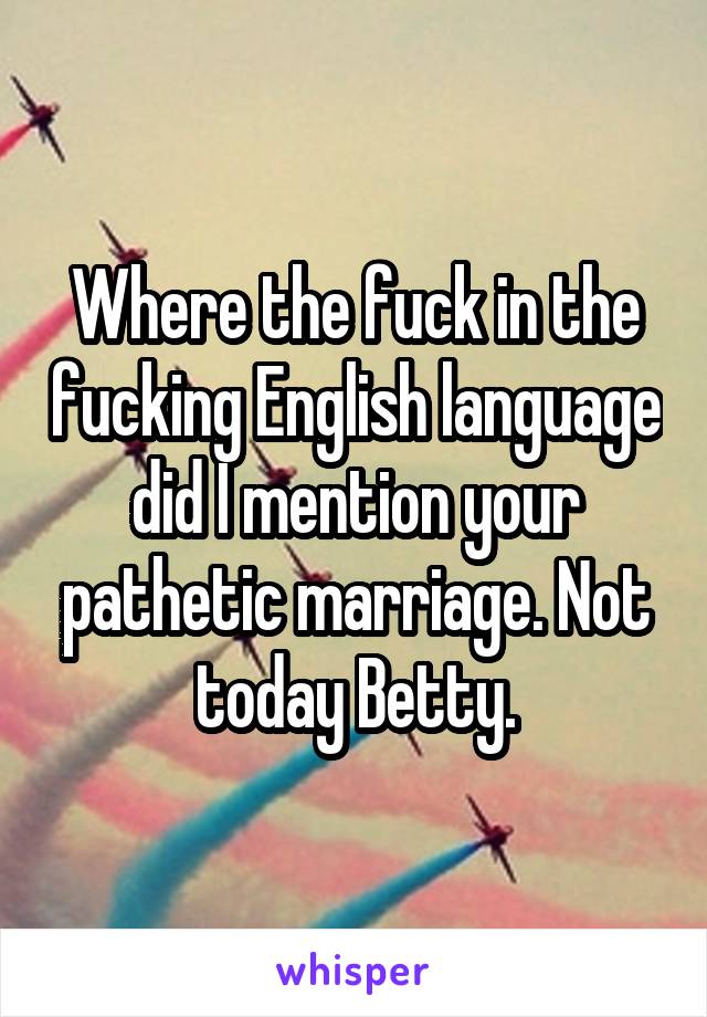 Where the fuck in the fucking English language did I mention your pathetic marriage. Not today Betty.