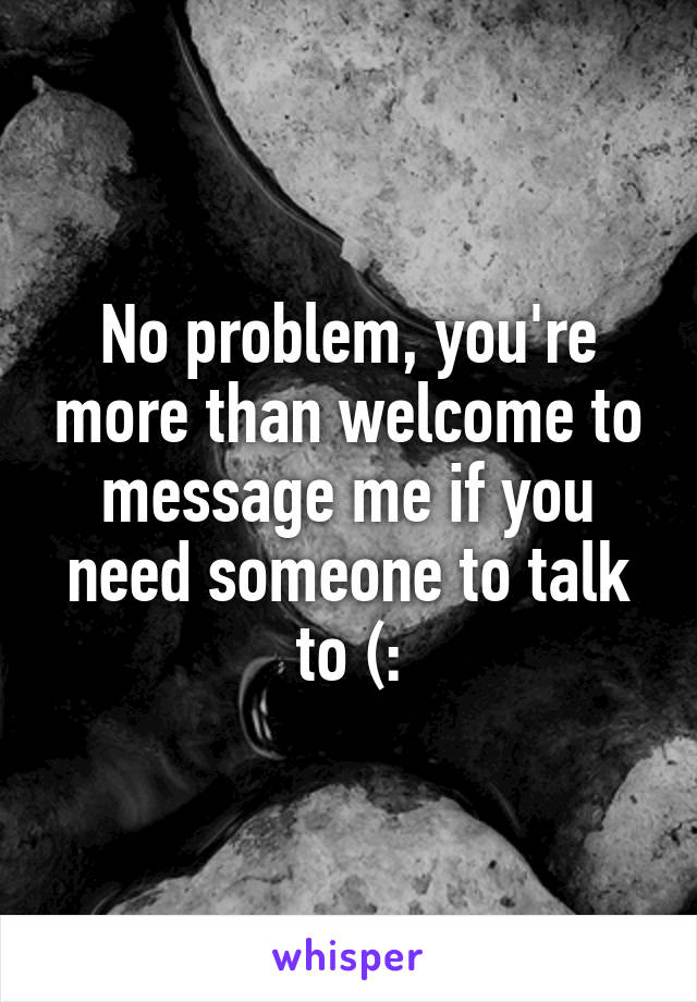 No problem, you're more than welcome to message me if you need someone to talk to (: