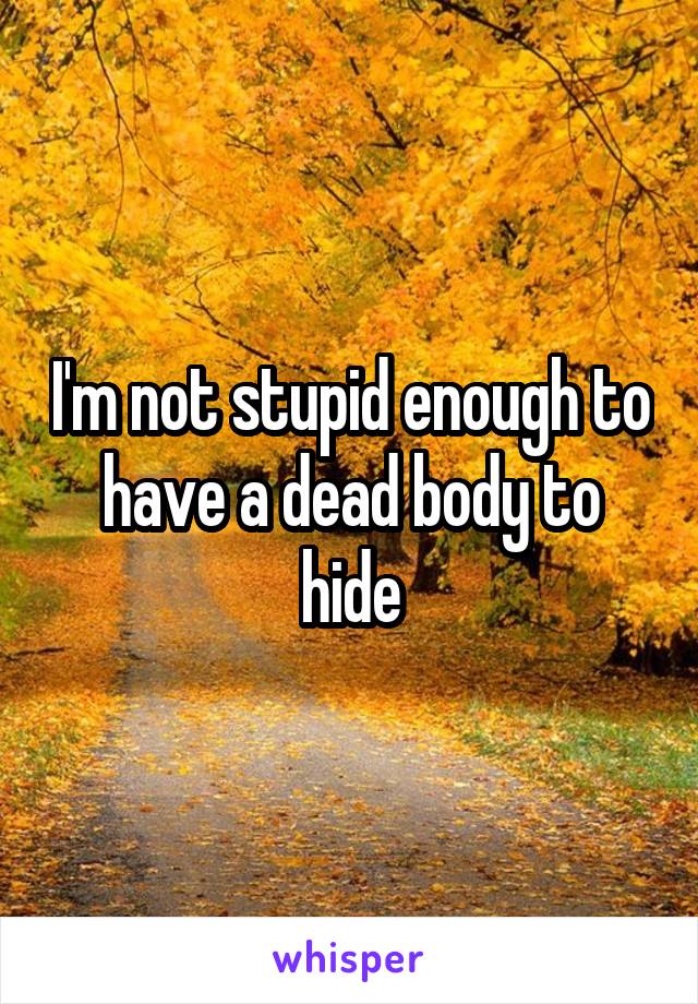 I'm not stupid enough to have a dead body to hide