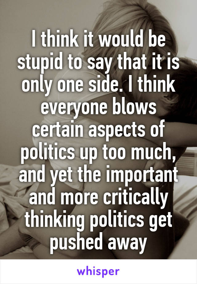 I think it would be stupid to say that it is only one side. I think everyone blows certain aspects of politics up too much, and yet the important and more critically thinking politics get pushed away