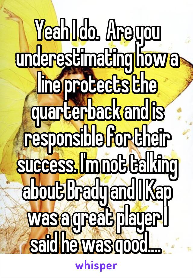 Yeah I do.  Are you underestimating how a line protects the quarterback and is responsible for their success. I'm not talking about Brady and I Kap was a great player I said he was good.... 