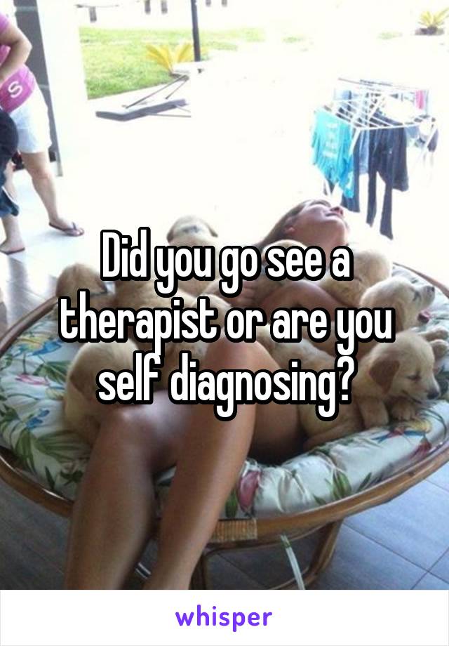Did you go see a therapist or are you self diagnosing?