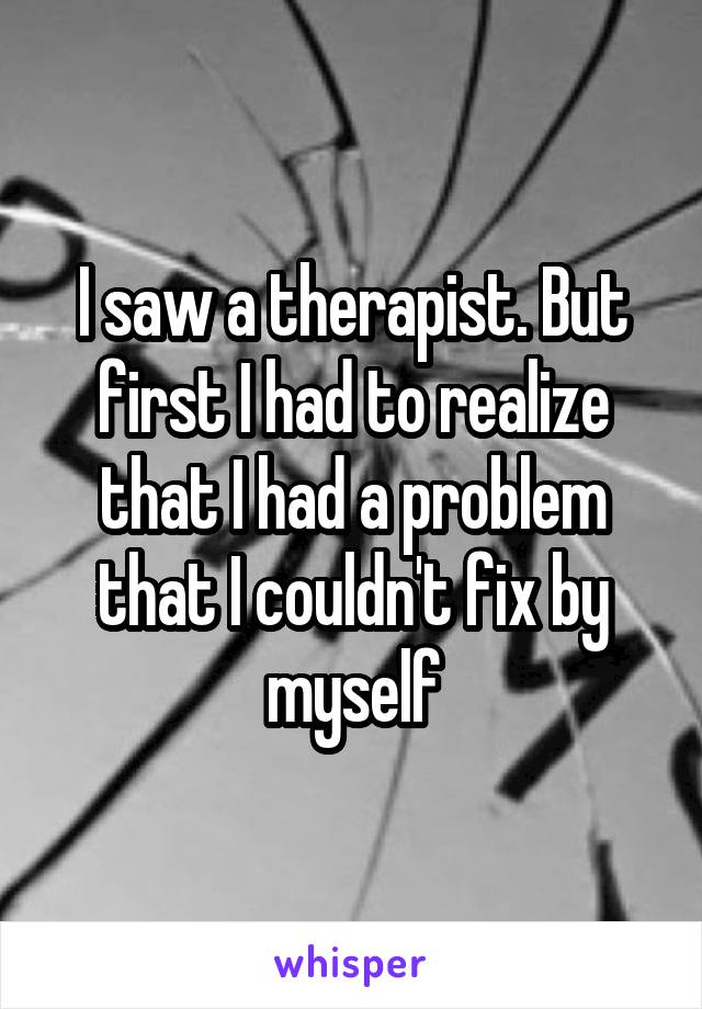 I saw a therapist. But first I had to realize that I had a problem that I couldn't fix by myself