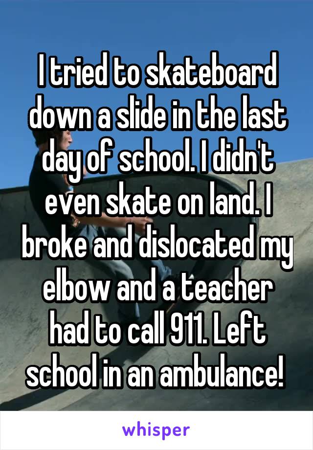 I tried to skateboard down a slide in the last day of school. I didn't even skate on land. I broke and dislocated my elbow and a teacher had to call 911. Left school in an ambulance! 