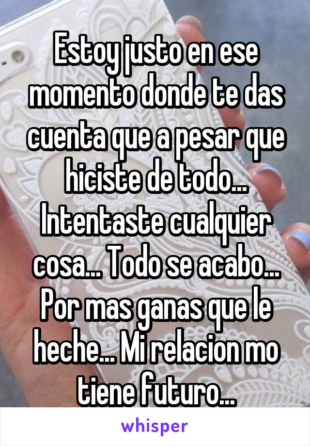 Estoy justo en ese momento donde te das cuenta que a pesar que hiciste de todo... Intentaste cualquier cosa... Todo se acabo... Por mas ganas que le heche... Mi relacion mo tiene futuro...