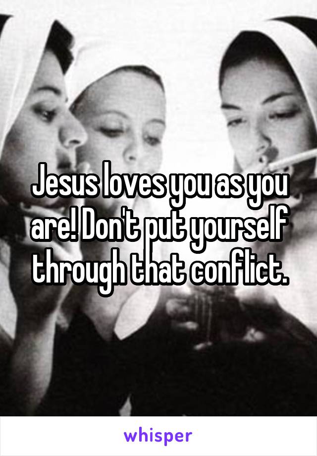 Jesus loves you as you are! Don't put yourself through that conflict.