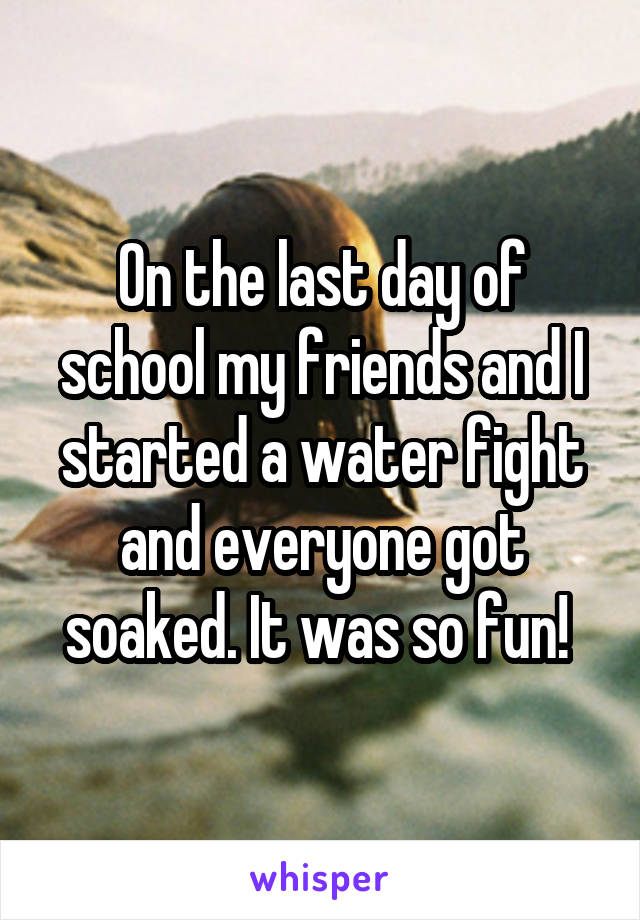 On the last day of school my friends and I started a water fight and everyone got soaked. It was so fun! 