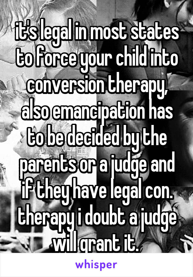 it's legal in most states to force your child into conversion therapy, also emancipation has to be decided by the parents or a judge and if they have legal con. therapy i doubt a judge will grant it. 