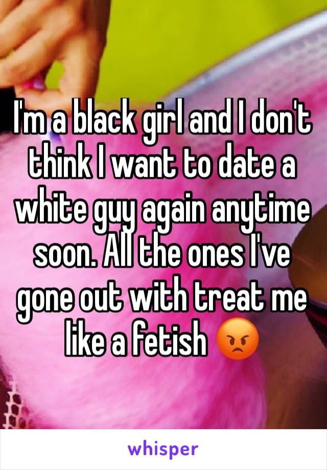 I'm a black girl and I don't think I want to date a white guy again anytime soon. All the ones I've gone out with treat me like a fetish 😡