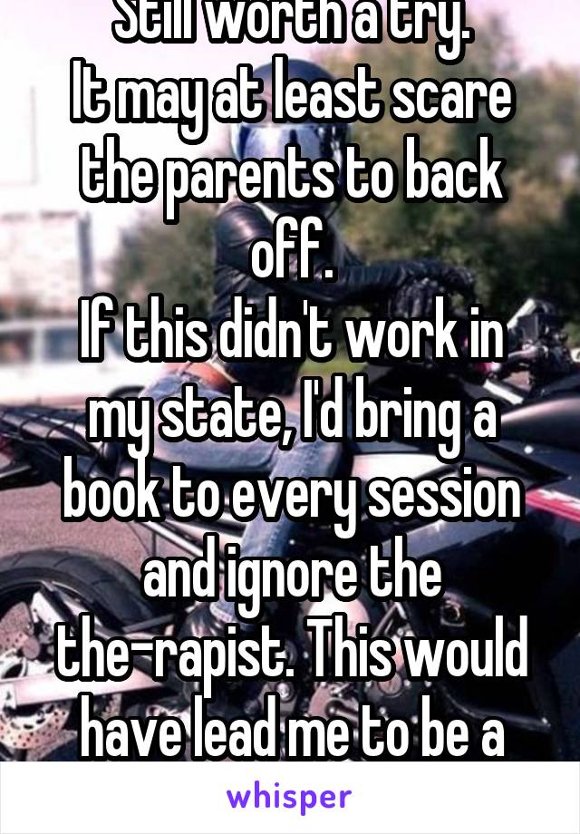 Still worth a try.
It may at least scare the parents to back off.
If this didn't work in my state, I'd bring a book to every session and ignore the the-rapist. This would have lead me to be a rebel.