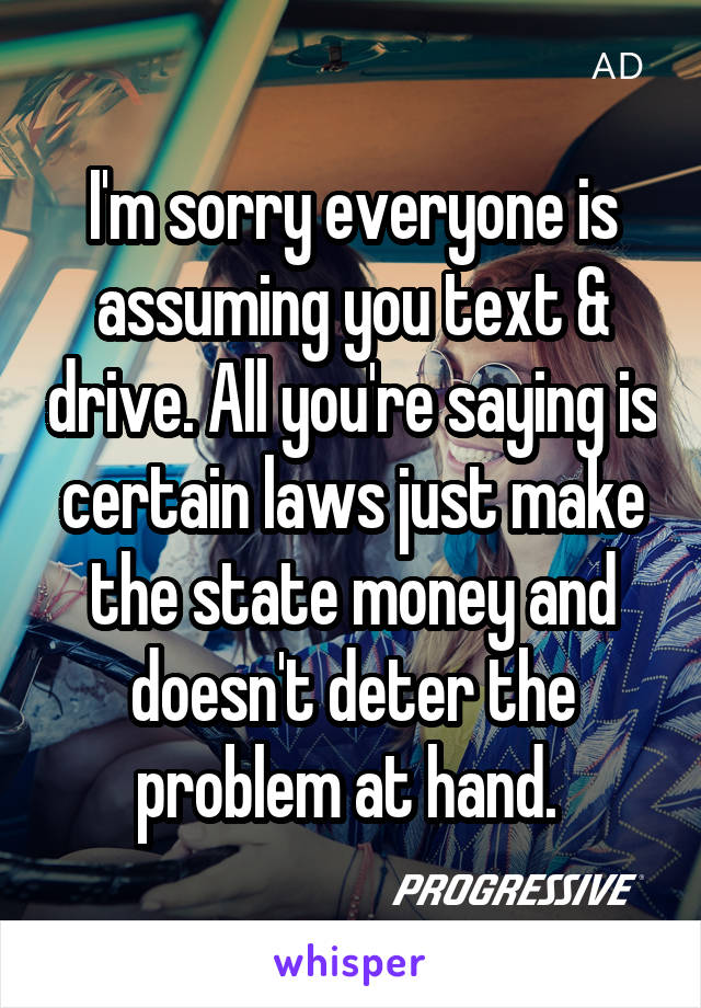 I'm sorry everyone is assuming you text & drive. All you're saying is certain laws just make the state money and doesn't deter the problem at hand. 