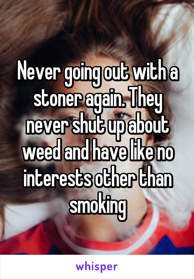 Never going out with a stoner again. They never shut up about weed and have like no interests other than smoking