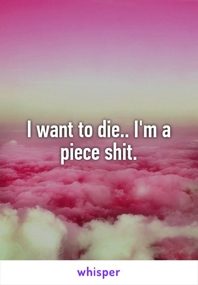 I want to die.. I'm a piece shit.