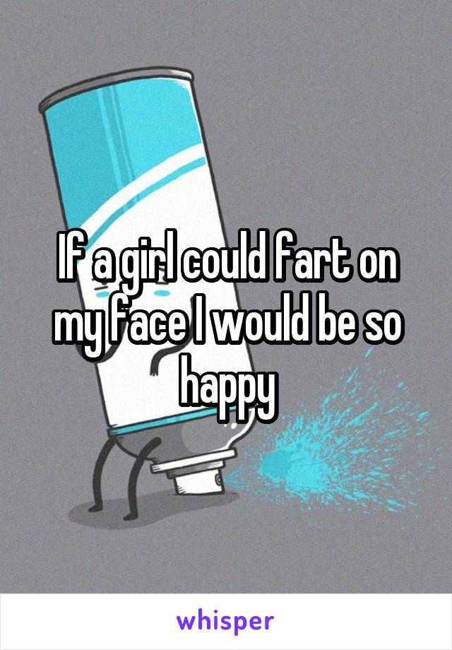 If a girl could fart on my face I would be so happy