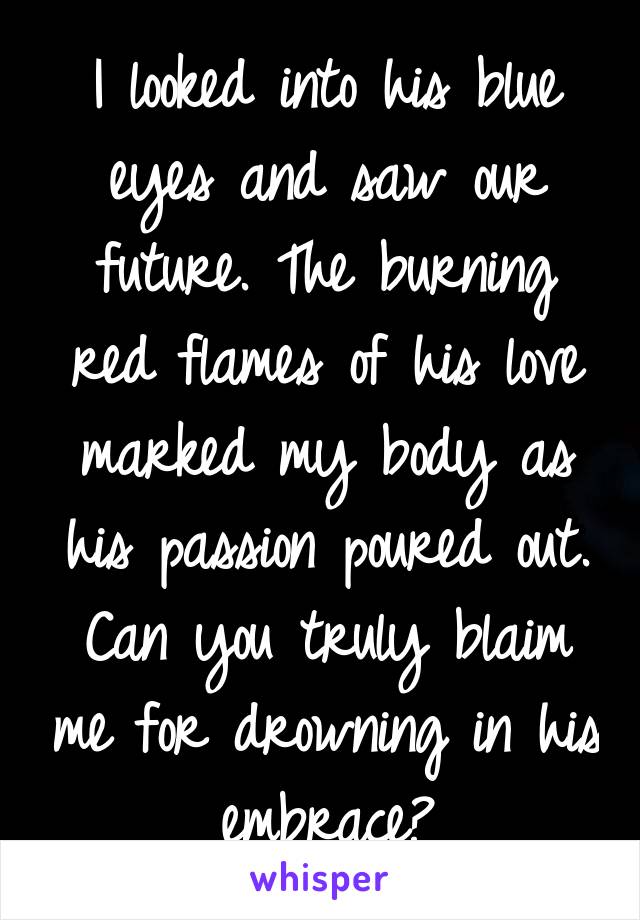 I looked into his blue eyes and saw our future. The burning red flames of his love marked my body as his passion poured out. Can you truly blaim me for drowning in his embrace?