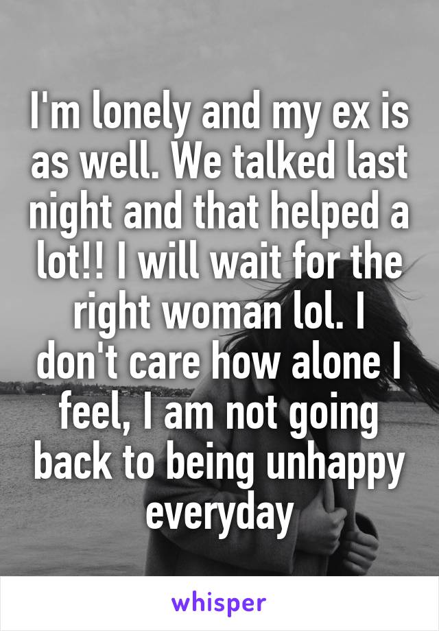 I'm lonely and my ex is as well. We talked last night and that helped a lot!! I will wait for the right woman lol. I don't care how alone I feel, I am not going back to being unhappy everyday