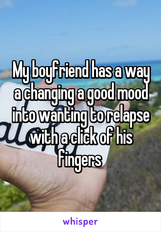 My boyfriend has a way a changing a good mood into wanting to relapse with a click of his fingers 