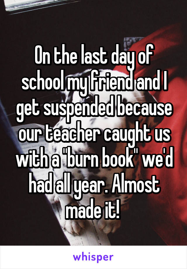 On the last day of school my friend and I get suspended because our teacher caught us with a "burn book" we'd had all year. Almost made it! 