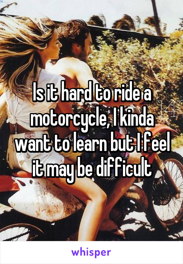 Is it hard to ride a motorcycle, I kinda want to learn but I feel it may be difficult