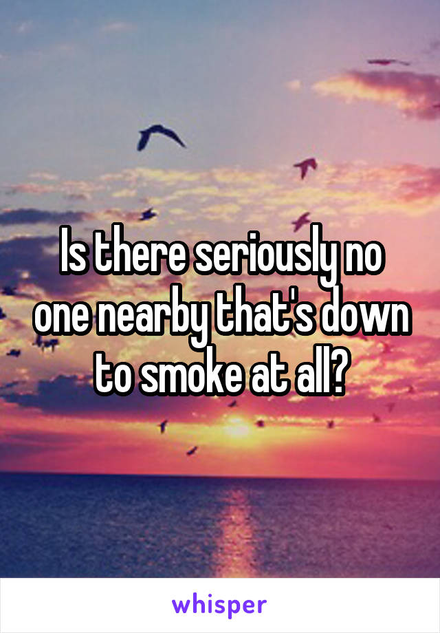 Is there seriously no one nearby that's down to smoke at all?