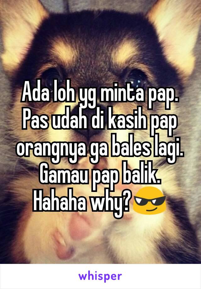 Ada loh yg minta pap. Pas udah di kasih pap orangnya ga bales lagi. Gamau pap balik. Hahaha why?😎