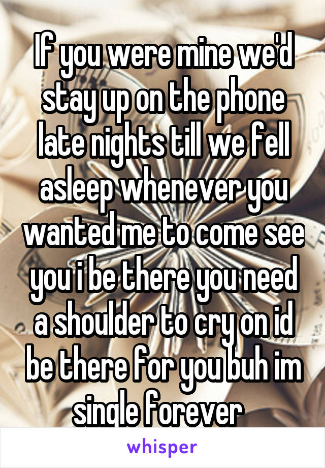  If you were mine we'd stay up on the phone late nights till we fell asleep whenever you wanted me to come see you i be there you need a shoulder to cry on id be there for you buh im single forever  