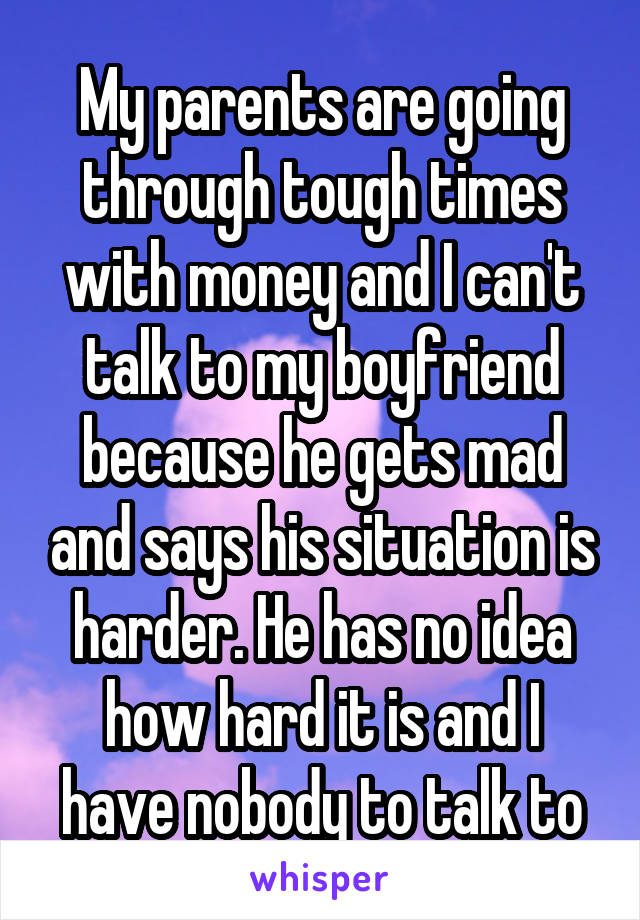 My parents are going through tough times with money and I can't talk to my boyfriend because he gets mad and says his situation is harder. He has no idea how hard it is and I have nobody to talk to