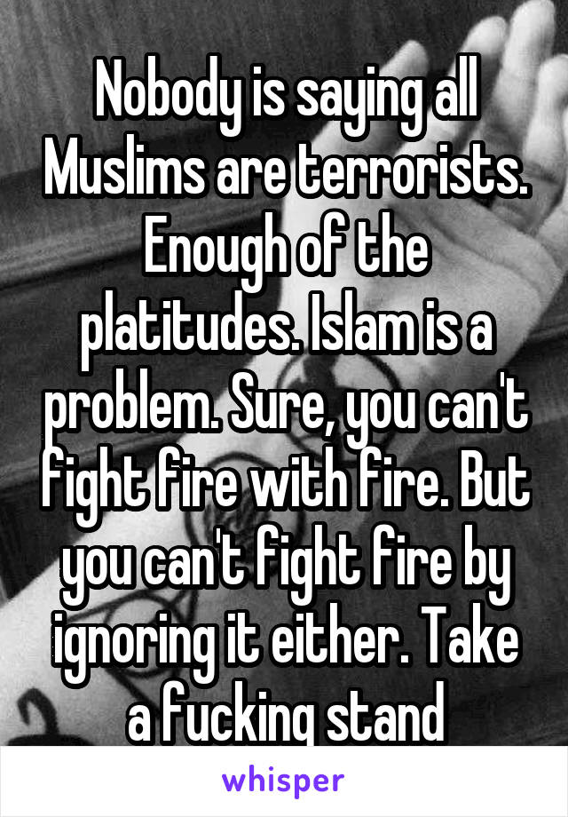 Nobody is saying all Muslims are terrorists. Enough of the platitudes. Islam is a problem. Sure, you can't fight fire with fire. But you can't fight fire by ignoring it either. Take a fucking stand