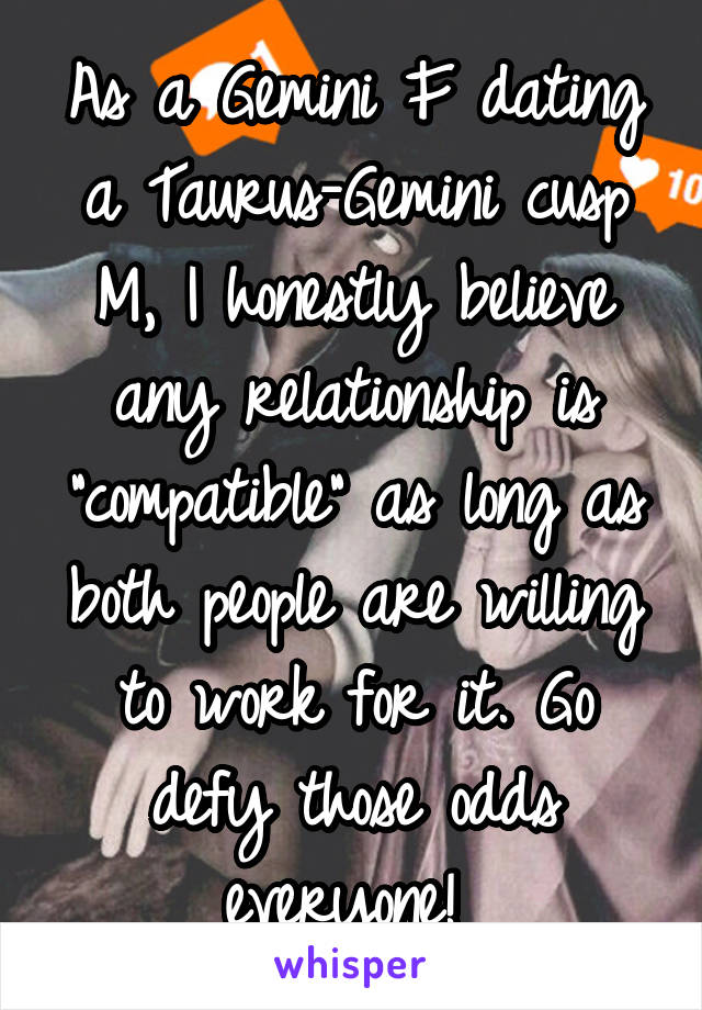 As a Gemini F dating a Taurus-Gemini cusp M, I honestly believe any relationship is "compatible" as long as both people are willing to work for it. Go defy those odds everyone! 