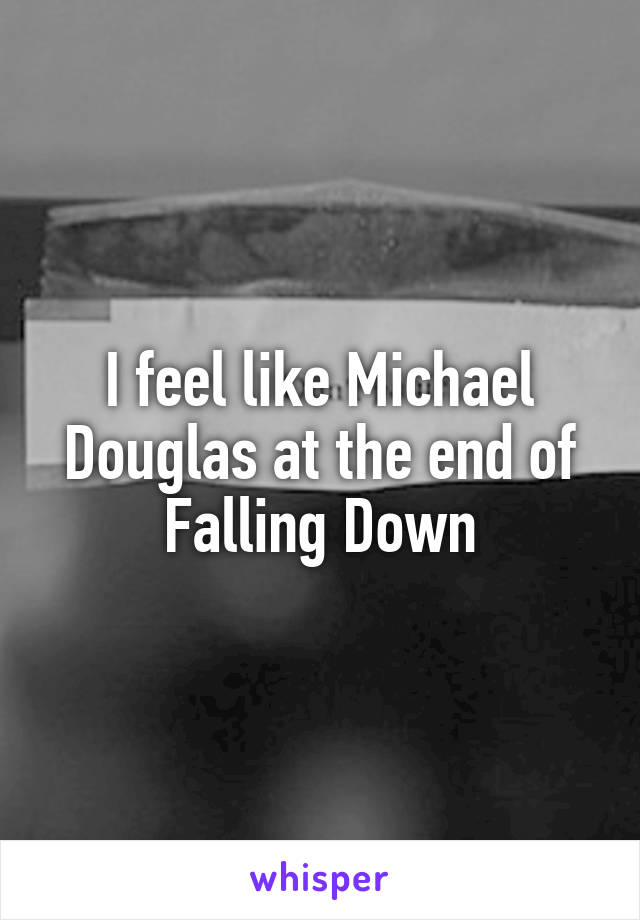 I feel like Michael Douglas at the end of Falling Down