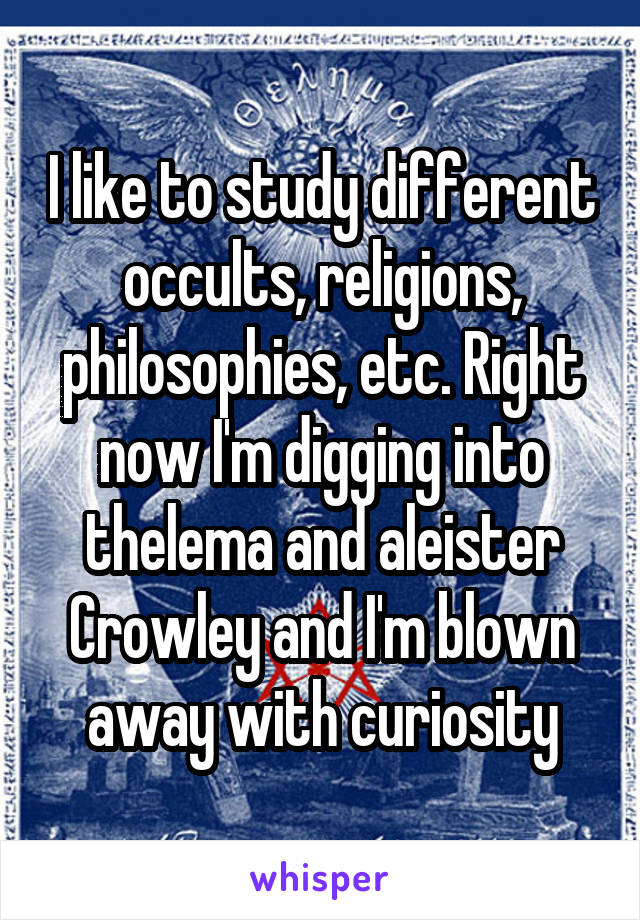 I like to study different occults, religions, philosophies, etc. Right now I'm digging into thelema and aleister Crowley and I'm blown away with curiosity