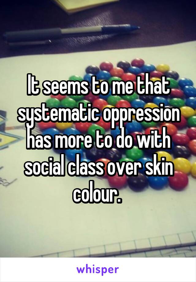 It seems to me that systematic oppression has more to do with social class over skin colour. 