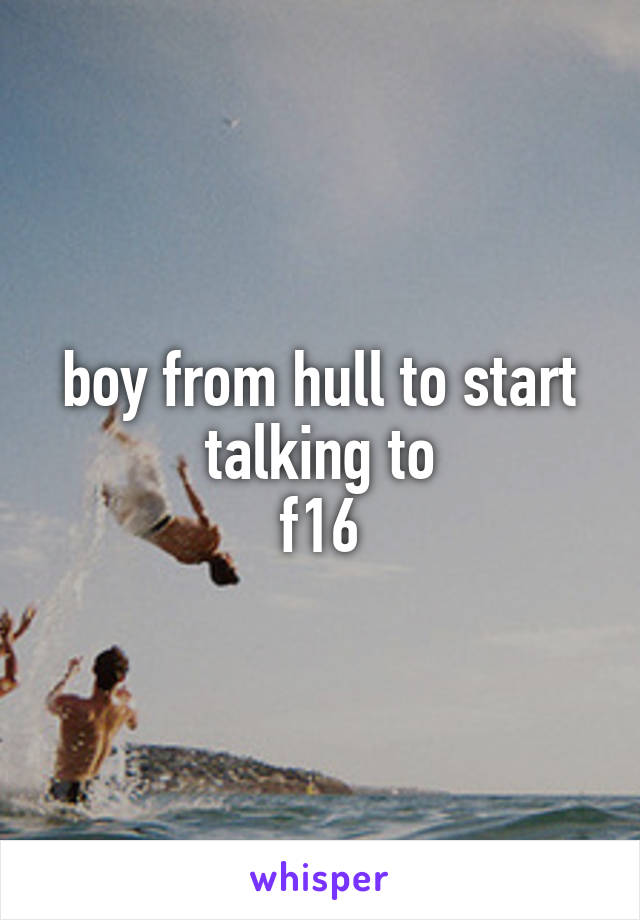 boy from hull to start talking to
f16