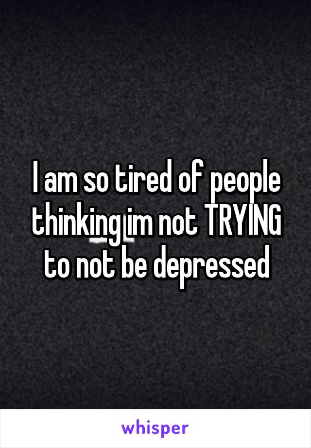 I am so tired of people thinking im not TRYING to not be depressed