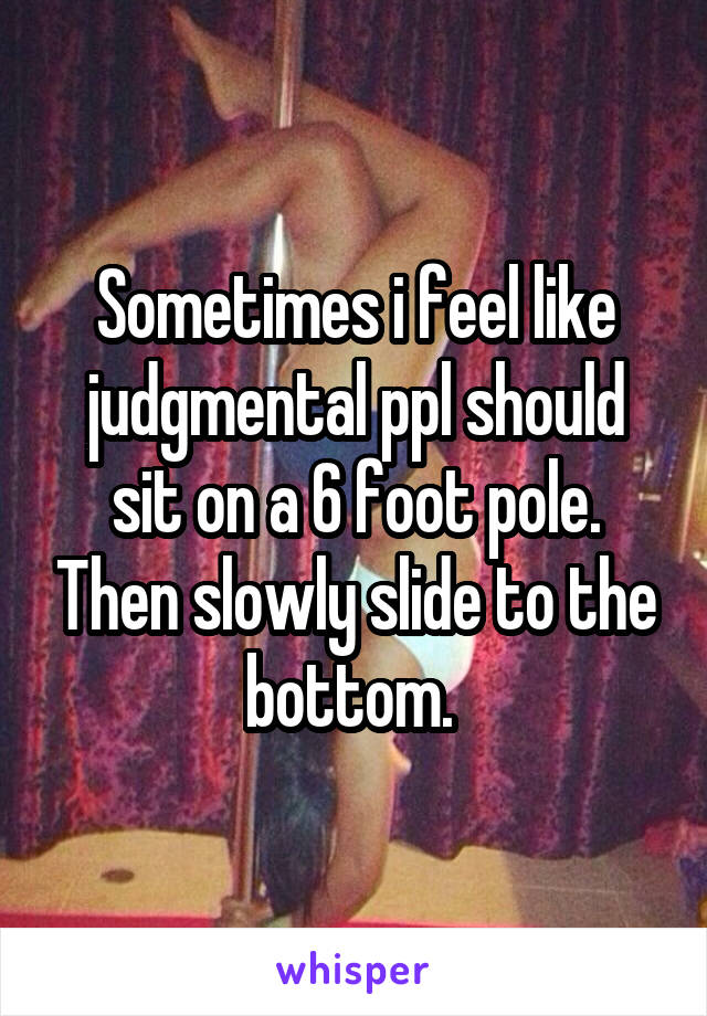 Sometimes i feel like judgmental ppl should sit on a 6 foot pole. Then slowly slide to the bottom. 