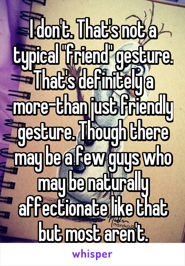 I don't. That's not a typical "friend" gesture. That's definitely a more-than just friendly gesture. Though there may be a few guys who may be naturally affectionate like that but most aren't.