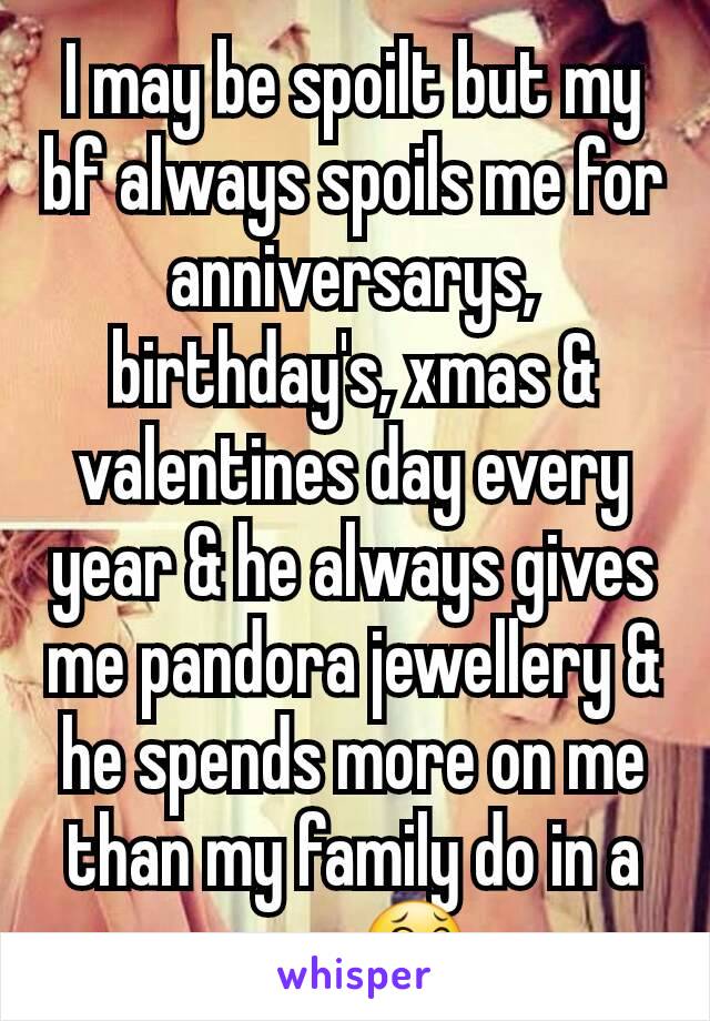 I may be spoilt but my bf always spoils me for anniversarys, birthday's, xmas & valentines day every year & he always gives me pandora jewellery & he spends more on me than my family do in a year 😂 