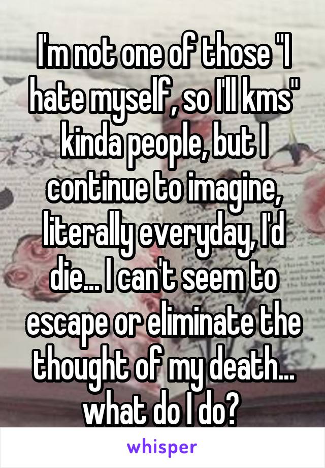 I'm not one of those "I hate myself, so I'll kms" kinda people, but I continue to imagine, literally everyday, I'd die... I can't seem to escape or eliminate the thought of my death... what do I do? 