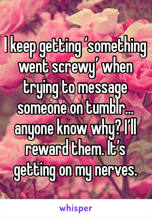 I keep getting ‘something went screwy’ when trying to message someone on tumblr... anyone know why? I’ll reward them. It’s getting on my nerves. 