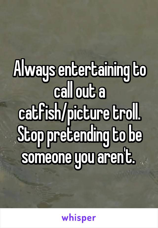 Always entertaining to call out a catfish/picture troll. Stop pretending to be someone you aren't. 