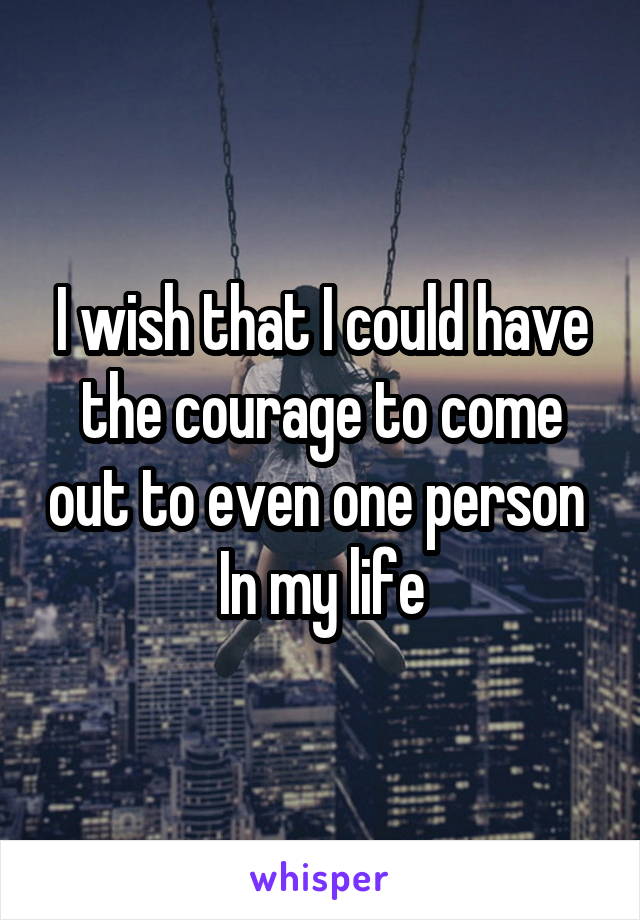 I wish that I could have the courage to come out to even one person 
In my life