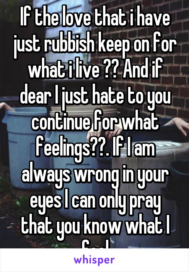 If the love that i have just rubbish keep on for what i live ?? And if dear I just hate to you continue for what feelings??. If I am always wrong in your eyes I can only pray that you know what I feel