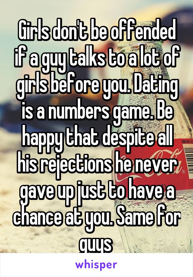 Girls don't be offended if a guy talks to a lot of girls before you. Dating is a numbers game. Be happy that despite all his rejections he never gave up just to have a chance at you. Same for guys 