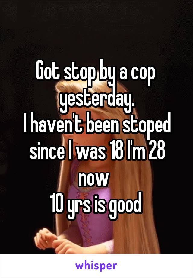 Got stop by a cop  yesterday.
I haven't been stoped since I was 18 I'm 28 now  
10 yrs is good 