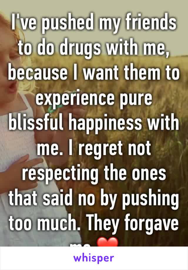 I've pushed my friends to do drugs with me, because I want them to experience pure blissful happiness with me. I regret not respecting the ones that said no by pushing too much. They forgave me ❤️