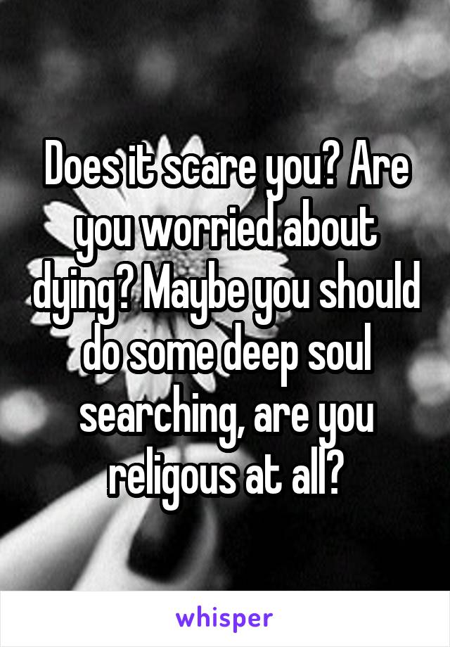 Does it scare you? Are you worried about dying? Maybe you should do some deep soul searching, are you religous at all?