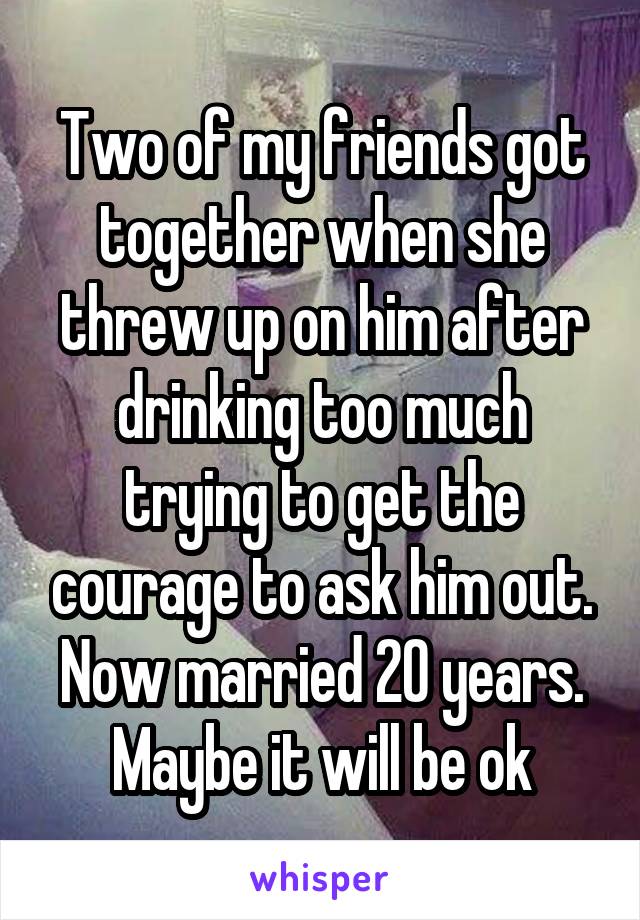 Two of my friends got together when she threw up on him after drinking too much trying to get the courage to ask him out.
Now married 20 years.
Maybe it will be ok